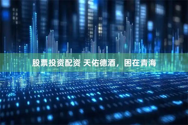 股票投资配资 天佑德酒，困在青海