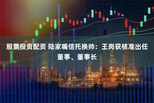 股票投资配资 陆家嘴信托换帅：王岗获核准出任董事、董事长