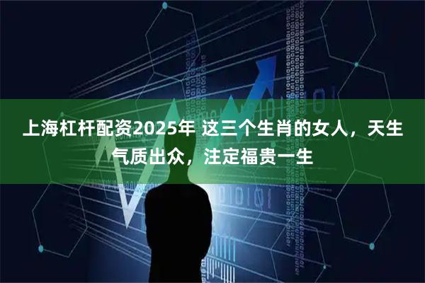 上海杠杆配资2025年 这三个生肖的女人，天生气质出众，注定福贵一生