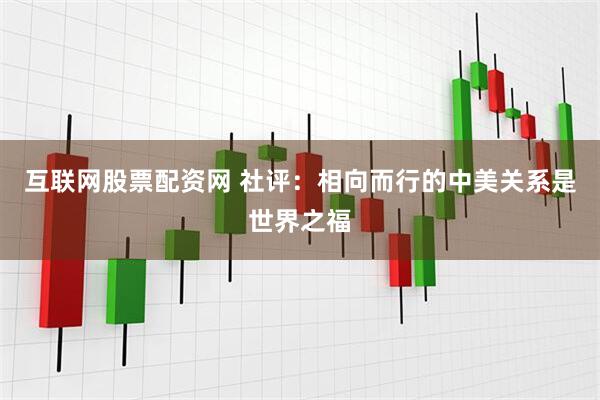 互联网股票配资网 社评：相向而行的中美关系是世界之福