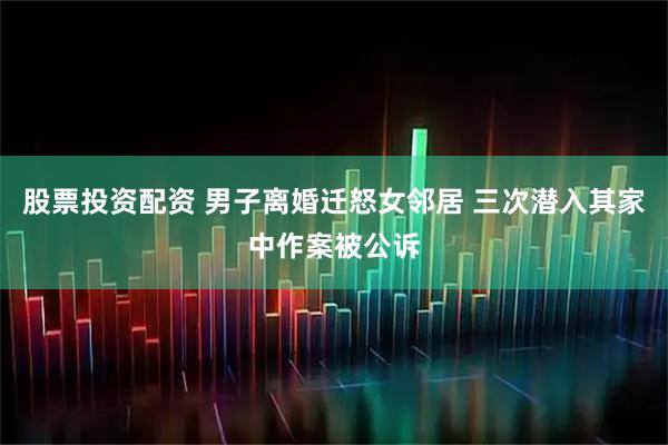 股票投资配资 男子离婚迁怒女邻居 三次潜入其家中作案被公诉