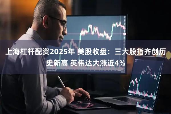 上海杠杆配资2025年 美股收盘：三大股指齐创历史新高 英伟达大涨近4%