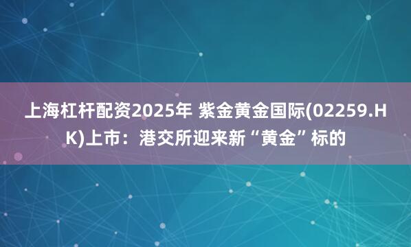 上海杠杆配资2025年 紫金黄金国际(02259.HK)上市：港交所迎来新“黄金”标的